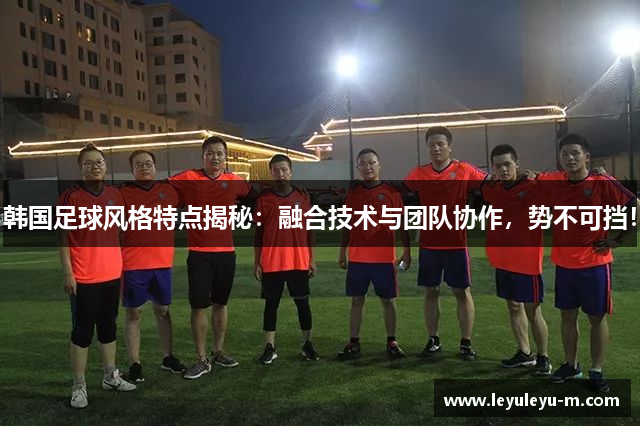 韩国足球风格特点揭秘：融合技术与团队协作，势不可挡！