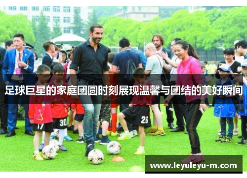 足球巨星的家庭团圆时刻展现温馨与团结的美好瞬间