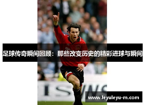 足球传奇瞬间回顾：那些改变历史的精彩进球与瞬间