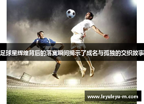足球星辉煌背后的落寞瞬间揭示了成名与孤独的交织故事