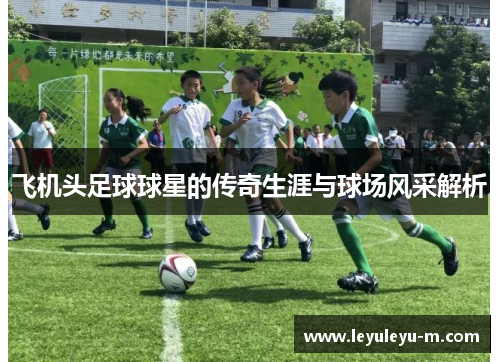 飞机头足球球星的传奇生涯与球场风采解析