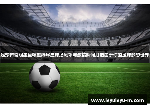 足球传奇明星巨幅壁纸尽显球场风采与激情瞬间打造属于你的足球梦想世界