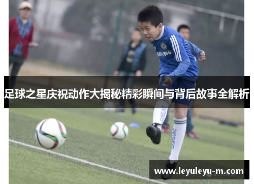 足球之星庆祝动作大揭秘精彩瞬间与背后故事全解析