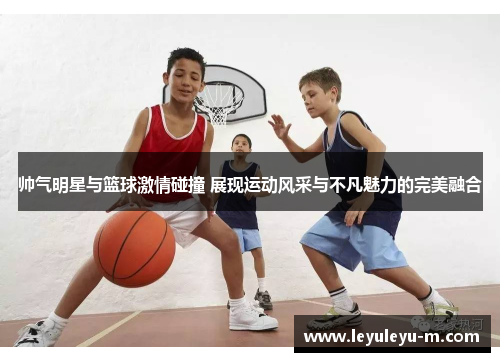 帅气明星与篮球激情碰撞 展现运动风采与不凡魅力的完美融合