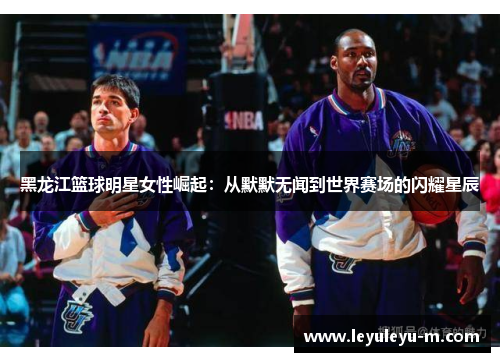 黑龙江篮球明星女性崛起：从默默无闻到世界赛场的闪耀星辰