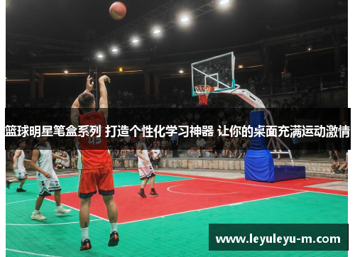 篮球明星笔盒系列 打造个性化学习神器 让你的桌面充满运动激情